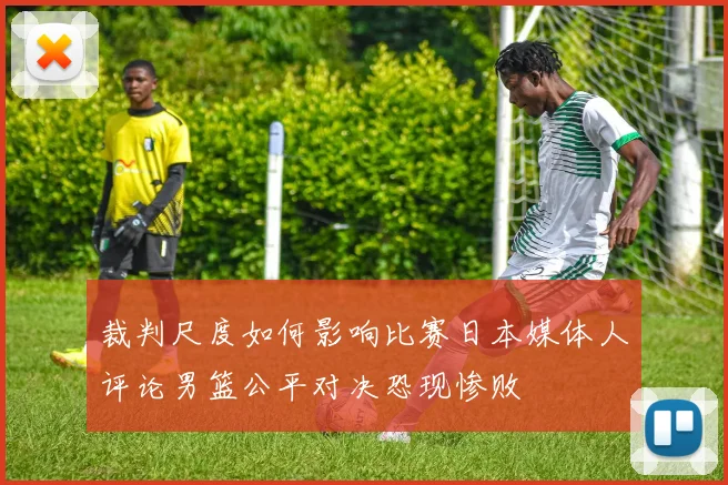 裁判尺度如何影响比赛日本媒体人评论男篮公平对决恐现惨败