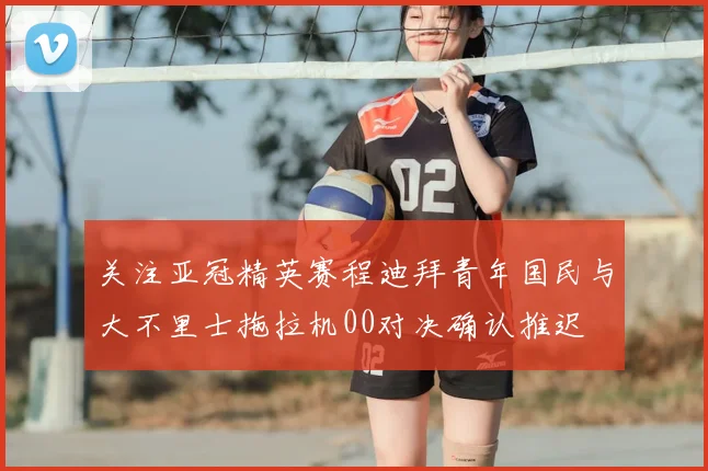关注亚冠精英赛程迪拜青年国民与大不里士拖拉机00对决确认推迟