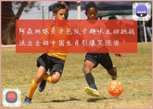 阿森纳球员学包饺子趣味互动挑战说出全部中国生肖引爆笑现场