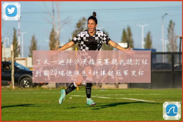 丁文一迪拜沙漠精英赛稳扎稳打位列前20瑞德领先4杆捧起冠军奖杯