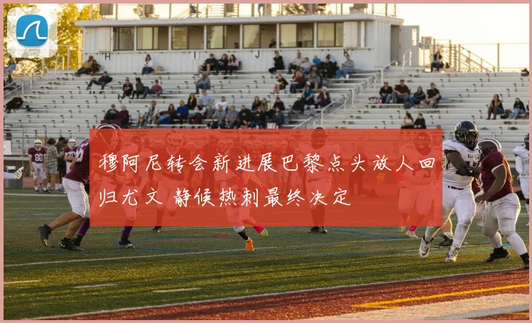 穆阿尼转会新进展巴黎点头放人回归尤文 静候热刺最终决定